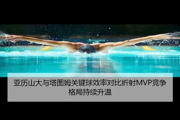 亚历山大与塔图姆关键球效率对比折射MVP竞争格局持续升温