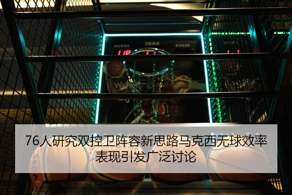 76人研究双控卫阵容新思路马克西无球效率表现引发广泛讨论